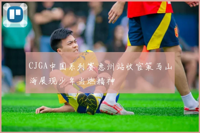 CJGA中国系列赛惠州站收官策马山海展现少年当燃精神