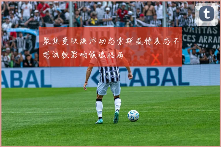 聚焦曼联换帅动态索斯盖特表态不想执教影响候选格局