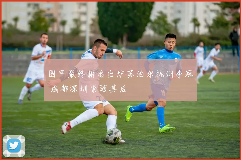 围甲最终排名出炉苏泊尔杭州夺冠 成都深圳紧随其后