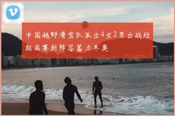 中国越野滑雪队派出4女2男出战短距离赛新阵容蓄力冬奥